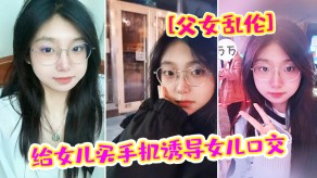 父女乱伦给女儿买手机诱导女儿口活破处内射视频